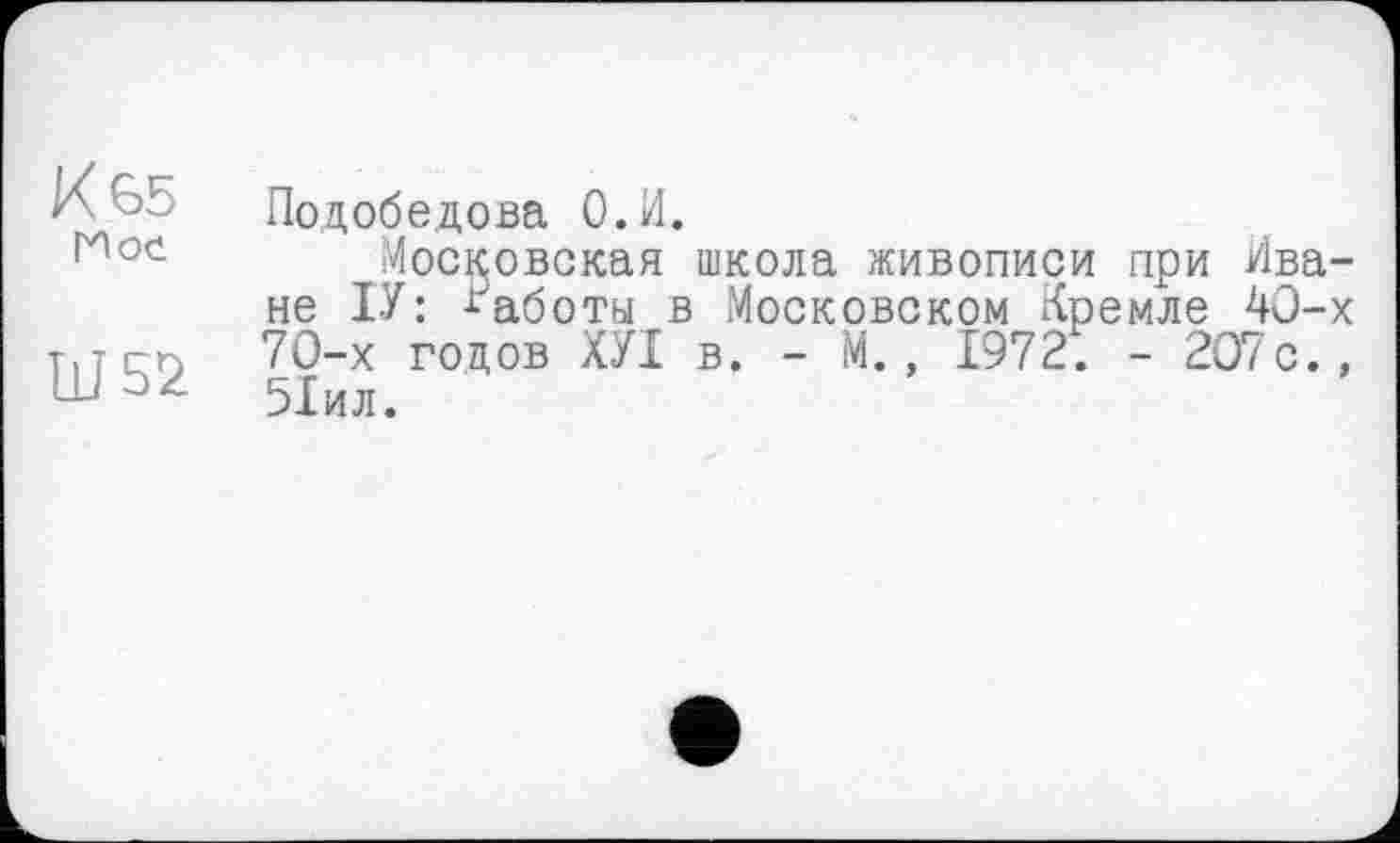 ﻿К 65 Мое
Ш52
Подобедова О.И.
Московская школа живописи при Иване ІУ : Работы в Московском Кремле 40-х 70-х годов ХУІ в. - М., 1972. - 207с., 51ил.